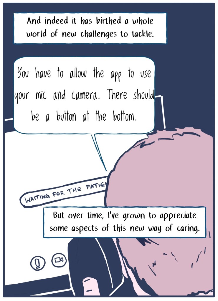 "And indeed it has birthed a whole new world of challenges." (Doctor explaining to patient over the phone that they need to turn their camera on.) "But over time I've grown to appreciate some parts of this new approach of caring." 