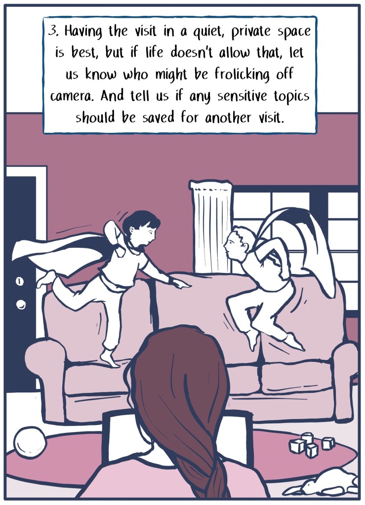 3) Have the visit in a quiet space if you can, but if life doesn't allow that make sure to let us know who might be off camera and what topics it's ok to talk about. 