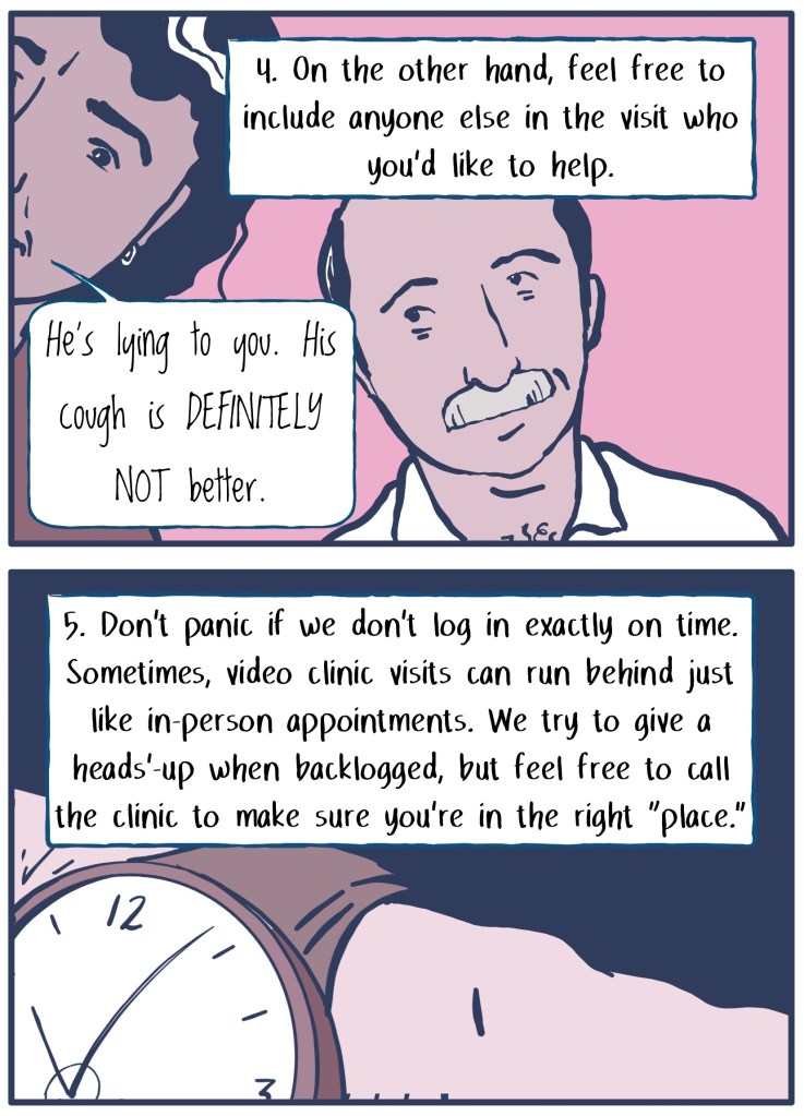 4) On the other hand, feel free to include anyone else in the visit who you'd like to help. (Image shows patient's wife leaning in to share that the patient's cough is not better.)  
5) Don't panic if we don't log in exactly on time. Sometimes, video visits run behind just like in-person appointments. (Image shows wristwatch.)